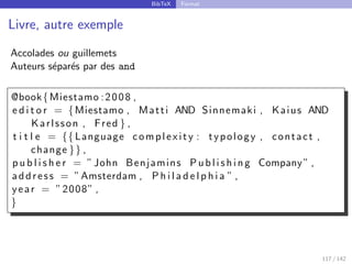 BibTeX Format
Livre, autre exemple
Accolades ou guillemets
Auteurs séparés par des and
@book{Miestamo :2008 ,
e d i t o r = {Miestamo , Matti AND Sinnemaki , Kaius AND
Karlsson , Fred } ,
t i t l e = {{ Language complexity : typology , contact ,
change }} ,
p u b l i s h e r = ”John Benjamins P u b l i s h i n g Company” ,
address = ”Amsterdam , P h i l a d e l p h i a ” ,
year = ”2008” ,
}
117 / 142
 