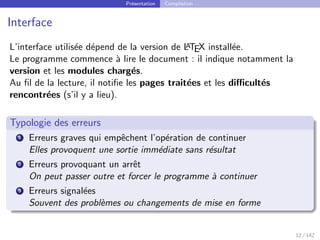 Présentation Compilation
Interface
L’interface utilisée dépend de la version de L
A
TEX installée.
Le programme commence à lire le document : il indique notamment la
version et les modules chargés.
Au fil de la lecture, il notifie les pages traitées et les difficultés
rencontrées (s’il y a lieu).
Typologie des erreurs
1 Erreurs graves qui empêchent l’opération de continuer
Elles provoquent une sortie immédiate sans résultat
2 Erreurs provoquant un arrêt
On peut passer outre et forcer le programme à continuer
3 Erreurs signalées
Souvent des problèmes ou changements de mise en forme
12 / 142
 
