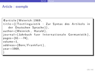 BibTeX Format
Article : exemple
@ a r t i c l e { Weinrich :1969 ,
t i t l e ={{ T e x t l i n g u i s t i k : Zur Syntax des A r t i k e l s in
der Deutschen Sprache }} ,
author={Weinrich , Harald } ,
j o u r n a l={Jahrbuch f u e r I n t e r n a t i o n a l e Germanistik } ,
pages={61−−74},
volume=1,
address={Bern/ Frankfurt } ,
year =1969,
}
120 / 142
 