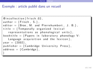 BibTeX Format
Exemple : article publié dans un recueil
@ i n c o l l e c t i o n { f r i s c h .02 ,
author = { Frisch , S .} ,
e d i t o r = {Broe , M. and Pierrehumbert , J . B.} ,
t i t l e = { Temporally organized l e x i c a l
r e p r e s e n t a t i o n s as p h o n o l o g i c a l u n i t s } ,
b o o k t i t l e = { Papers in l a b o r a t o r y phonology V:
Language a c q u i s i t i o n and the l e x i c o n } ,
year = {2002} ,
p u b l i s h e r = {Cambridge U n i v e r s i t y Press } ,
address = {Cambridge } ,
}
122 / 142
 