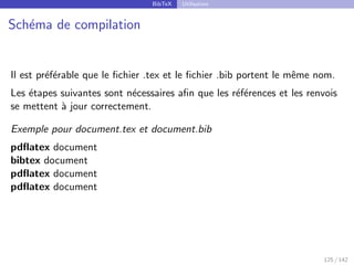 BibTeX Utilisation
Schéma de compilation
Il est préférable que le fichier .tex et le fichier .bib portent le même nom.
Les étapes suivantes sont nécessaires afin que les références et les renvois
se mettent à jour correctement.
Exemple pour document.tex et document.bib
pdflatex document
bibtex document
pdflatex document
pdflatex document
125 / 142
 
