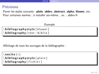 BibTeX Utilisation
Précisions
Parmi les styles courants : plain, abbrv, abstract, alpha, kluwer, etc.
Pour certaines normes : à installer soi-même... ex. : abbrv-fr
Exemple
 bibliographystyle { kluwer }
 bibliography { test −b i b l i o }
Affichage de tous les ouvrages de la bibliographie :
 nocite {∗}
 bibliographystyle { p l a i n }
 bibliography { f i c h i e r }
126 / 142
 