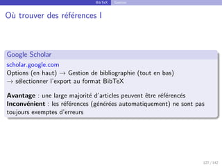 BibTeX Gestion
Où trouver des références I
Google Scholar
scholar.google.com
Options (en haut) → Gestion de bibliographie (tout en bas)
→ sélectionner l’export au format BibTeX
Avantage : une large majorité d’articles peuvent être référencés
Inconvénient : les références (générées automatiquement) ne sont pas
toujours exemptes d’erreurs
127 / 142
 