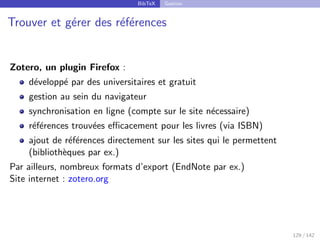 BibTeX Gestion
Trouver et gérer des références
Zotero, un plugin Firefox :
développé par des universitaires et gratuit
gestion au sein du navigateur
synchronisation en ligne (compte sur le site nécessaire)
références trouvées efficacement pour les livres (via ISBN)
ajout de références directement sur les sites qui le permettent
(bibliothèques par ex.)
Par ailleurs, nombreux formats d’export (EndNote par ex.)
Site internet : zotero.org
129 / 142
 