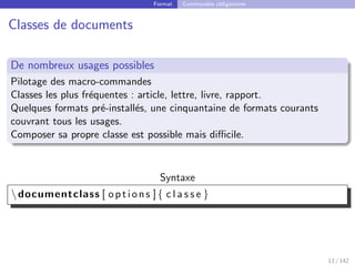 Format Commandes obligatoires
Classes de documents
De nombreux usages possibles
Pilotage des macro-commandes
Classes les plus fréquentes : article, lettre, livre, rapport.
Quelques formats pré-installés, une cinquantaine de formats courants
couvrant tous les usages.
Composer sa propre classe est possible mais difficile.
Syntaxe
documentclass [ options ]{ c l a s s e }
13 / 142
 