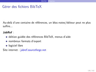 BibTeX Gestion
Gérer des fichiers BibTeX
Au-delà d’une centaine de références, un bloc-notes/éditeur peut ne plus
suffire...
JabRef :
édition guidée des références BibTeX, menus d’aide
nombreux formats d’export
logiciel libre
Site internet : jabref.sourceforge.net
130 / 142
 