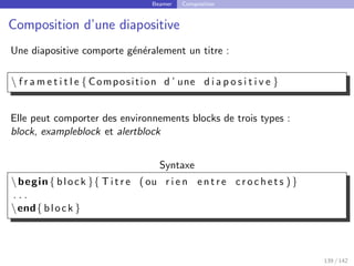 Beamer Composition
Composition d’une diapositive
Une diapositive comporte généralement un titre :
 f r a m e t i t l e { Composition d ’ une d i a p o s i t i v e }
Elle peut comporter des environnements blocks de trois types :
block, exampleblock et alertblock
Syntaxe
begin{ block }{ T i t r e ( ou r i e n entre c r o c h e t s ) }
. . .
end{ block }
139 / 142
 