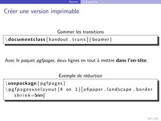 Beamer Composition
Créer une version imprimable
Gommer les transitions
documentclass [ handout , t r a n s ]{ beamer}
Avec le paquet pgfpages, deux lignes en tout à mettre dans l’en-tête.
Exemple de réduction
usepackage{ pgfpages }
 pgfpagesuselayout {4 on 1}[ a4paper , landscape , border
s h r i n k=5mm]
141 / 142
 
