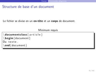 Format Commandes obligatoires
Structure de base d’un document
Le fichier se divise en un en-tête et un corps de document.
Minimum requis
documentclass{ a r t i c l e }
begin{document}
Du t e x t e .
end{document}
15 / 142
 