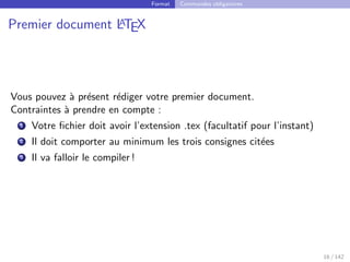 Format Commandes obligatoires
Premier document L
A
TEX
Vous pouvez à présent rédiger votre premier document.
Contraintes à prendre en compte :
1 Votre fichier doit avoir l’extension .tex (facultatif pour l’instant)
2 Il doit comporter au minimum les trois consignes citées
3 Il va falloir le compiler !
16 / 142
 