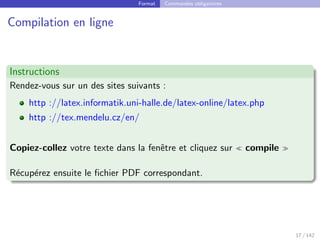 Format Commandes obligatoires
Compilation en ligne
Instructions
Rendez-vous sur un des sites suivants :
http ://latex.informatik.uni-halle.de/latex-online/latex.php
http ://tex.mendelu.cz/en/
Copiez-collez votre texte dans la fenêtre et cliquez sur  compile 
Récupérez ensuite le fichier PDF correspondant.
17 / 142
 