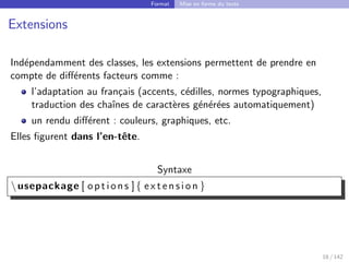 Format Mise en forme du texte
Extensions
Indépendamment des classes, les extensions permettent de prendre en
compte de différents facteurs comme :
l’adaptation au français (accents, cédilles, normes typographiques,
traduction des chaı̂nes de caractères générées automatiquement)
un rendu différent : couleurs, graphiques, etc.
Elles figurent dans l’en-tête.
Syntaxe
usepackage [ options ]{ e x t e n s i o n }
18 / 142
 