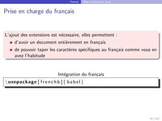 Format Mise en forme du texte
Prise en charge du français
L’ajout des extensions est nécessaire, elles permettent :
d’avoir un document entièrement en français
de pouvoir taper les caractères spécifiques au français comme vous en
avez l’habitude
Intégration du français
usepackage [ frenchb ]{ babel }
19 / 142
 