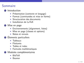 Sommaire
1 Introduction
I Présentation (contexte et langage)
I Format (commandes et mise en forme)
I Structuration des documents
I Installation de LaTeX
2 Mise en page
I Environnements (alignement, listes)
I Mise en page (classes et options)
I Notes et renvois
3 Élements particuliers
I Tableaux
I Flottants
I Tables et index
I Formules mathématiques
4 Modules complémentaires
I BibTeX
I Beamer
2 / 142
 