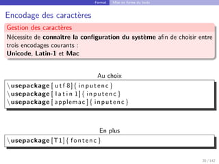 Format Mise en forme du texte
Encodage des caractères
Gestion des caractères
Nécessite de connaı̂tre la configuration du système afin de choisir entre
trois encodages courants :
Unicode, Latin-1 et Mac
Au choix
usepackage [ u t f 8]{ inputenc }
usepackage [ l a t i n 1]{ inputenc }
usepackage [ applemac ]{ inputenc }
En plus
usepackage [T1]{ fontenc }
20 / 142
 