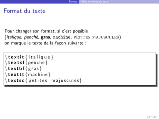 Format Mise en forme du texte
Format du texte
Pour changer son format, si c’est possible
(italique, penché, gras, machine, petites majuscules)
on marque le texte de la façon suivante :
 t e x t i t { i t a l i q u e }
 t e x t s l { penche }
 textbf { gras }
 texttt {machine}
 textsc { p e t i t e s majuscules }
23 / 142
 