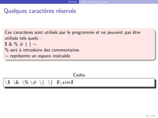 Format Mise en forme du texte
Quelques caractères réservés
Ces caractères sont utilisés par le programme et ne peuvent pas être
utilisés tels quels :
$  % # { } ∼
% sert à introduire des commentaires
∼ représente un espace insécable
Codes
$  % # { } $ sim$
24 / 142
 