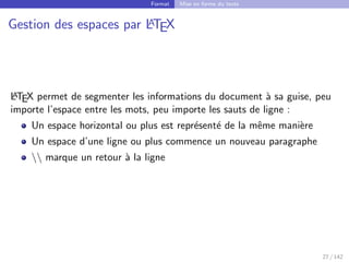 Format Mise en forme du texte
Gestion des espaces par L
A
TEX
L
A
TEX permet de segmenter les informations du document à sa guise, peu
importe l’espace entre les mots, peu importe les sauts de ligne :
Un espace horizontal ou plus est représenté de la même manière
Un espace d’une ligne ou plus commence un nouveau paragraphe
 marque un retour à la ligne
27 / 142
 