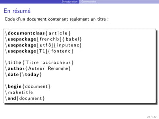 Structuration Commandes
En résumé
Code d’un document contenant seulement un titre :
documentclass{ a r t i c l e }
usepackage [ frenchb ]{ babel }
usepackage [ u t f 8]{ inputenc }
usepackage [T1]{ fontenc }
 t i t l e { T i t r e accrocheur }
author{ Auteur Renomme}
date{today}
begin{document}
 m a k e t i t l e
end{document}
29 / 142
 