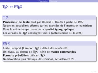 Présentation Contexte
TEX et L
A
TEX
TEX
Processeur de texte écrit par Donald E. Knuth à partir de 1977
Nouvelles possibilités offertes par les avancées de l’impression numérique
Dans le même temps baisse de la qualité typographique
Les versions de TEX convergent vers π (actuellement 3,1415926)
L
A
TEX
Leslie Lamport (Lamport TEX), début des années 80
Un niveau au-dessus de TEX : série de macro-commandes
Formats pré-définis utilisant TEX
Numérotation plus classique des versions, actuellement 2ε
3 / 142
 