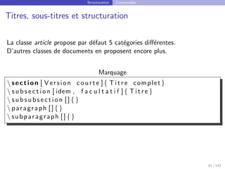 Structuration Commandes
Titres, sous-titres et structuration
La classe article propose par défaut 5 catégories différentes.
D’autres classes de documents en proposent encore plus.
Marquage
 section [ Version courte ]{ T i t r e complet }
 s u b s e c t i o n [ idem , f a c u l t a t i f ]{ T i t r e }
 subsubsection [ ] { }
 paragraph [ ] { }
 subparagraph [ ] { }
31 / 142
 