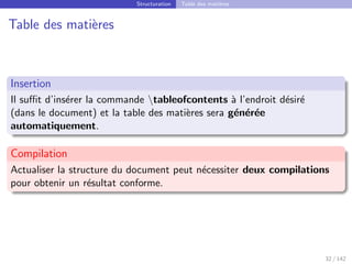 Structuration Table des matières
Table des matières
Insertion
Il suffit d’insérer la commande tableofcontents à l’endroit désiré
(dans le document) et la table des matières sera générée
automatiquement.
Compilation
Actualiser la structure du document peut nécessiter deux compilations
pour obtenir un résultat conforme.
32 / 142
 