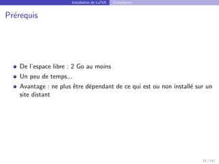 Installation de LaTeX Compilateur
Prérequis
De l’espace libre : 2 Go au moins
Un peu de temps...
Avantage : ne plus être dépendant de ce qui est ou non installé sur un
site distant
33 / 142
 