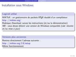Installation de LaTeX Compilateur
Installation sous Windows
Logiciel utilisé
MiKTeX : un gestionnaire de packets L
A
TEX doublé d’un compilateur
http ://miktex.org/
Rubrique Download, suivez les instructions (et/ou la démonstration)
NB : vous devez détenir une version de Windows compatible (càd. récente
et/ou mise à jour)
Versions plus anciennes
Rentrez directement l’adresse suivante :
http ://miktex.org/2.8/setup
Même fonctionnement
34 / 142
 