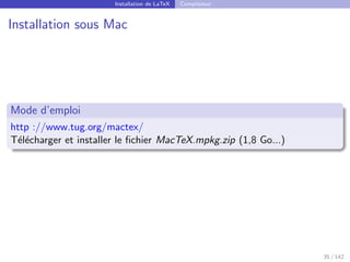 Installation de LaTeX Compilateur
Installation sous Mac
Mode d’emploi
http ://www.tug.org/mactex/
Télécharger et installer le fichier MacTeX.mpkg.zip (1,8 Go...)
35 / 142
 