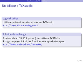 Installation de LaTeX Éditeur
Un éditeur : TeXstudio
Logiciel utilisé
L’éditeur présenté lors de ce cours est TeXstudio.
http ://texstudio.sourceforge.net/
Solution de rechange
A défaut (Mac OS 10.4 par ex.), on utilisera TeXMaker.
Il s’agit du projet initial, les fonctions sont quasi-identiques.
http ://www.xm1math.net/texmaker/
37 / 142
 