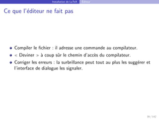 Installation de LaTeX Éditeur
Ce que l’éditeur ne fait pas
Compiler le fichier : il adresse une commande au compilateur.
 Deviner  à coup sûr le chemin d’accès du compilateur.
Corriger les erreurs : la surbrillance peut tout au plus les suggérer et
l’interface de dialogue les signaler.
39 / 142
 