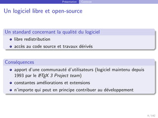 Présentation Contexte
Un logiciel libre et open-source
Un standard concernant la qualité du logiciel
libre redistribution
accès au code source et travaux dérivés
Conséquences
apport d’une communauté d’utilisateurs (logiciel maintenu depuis
1993 par le L
A
TEX 3 Project team)
constantes améliorations et extensions
n’importe qui peut en principe contribuer au développement
4 / 142
 
