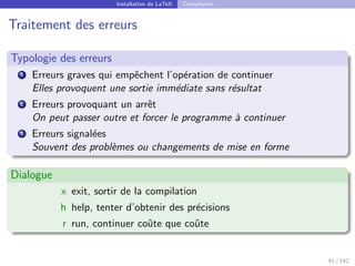 Installation de LaTeX Compilation
Traitement des erreurs
Typologie des erreurs
1 Erreurs graves qui empêchent l’opération de continuer
Elles provoquent une sortie immédiate sans résultat
2 Erreurs provoquant un arrêt
On peut passer outre et forcer le programme à continuer
3 Erreurs signalées
Souvent des problèmes ou changements de mise en forme
Dialogue
x exit, sortir de la compilation
h help, tenter d’obtenir des précisions
r run, continuer coûte que coûte
41 / 142
 