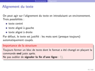 Environnements Alignement
Alignement du texte
On peut agir sur l’alignement du texte en introduisant un environnement.
Trois possibilités :
texte centré
texte aligné à gauche
texte aligné à droite
Par défaut, le texte est justifié : les mots sont (presque toujours)
automatiquement coupés.
Importance de la structure
Toujours fermer un bloc de texte dont le format a été changé en plaçant la
commande end juste après.
Ne pas oublier de signaler la fin d’une ligne : 
43 / 142
 