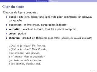 Environnements Alignement
Citer du texte
Cinq cas de figure courants :
quote : citations, laisser une ligne vide pour commencer un nouveau
paragraphe
quotation : même chose, paragraphes indentés
verbatim : machine à écrire, tous les espaces comptent
verse : poésie
theorem : produit un théorème numéroté (nécessite le paquet amsmath)
¿Qué es la vida ? Un frenesı́.
¿Qué es la vida ? Una ilusión,
una sombra, una ficción,
y el mayor bien es pequeño ;
que toda la vida es sueño,
y los sueños, sueños son.
45 / 142
 