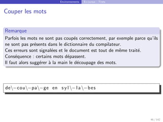 Environnements Ex-cursus : Tirets
Couper les mots
Remarque
Parfois les mots ne sont pas coupés correctement, par exemple parce qu’ils
ne sont pas présents dans le dictionnaire du compilateur.
Ces erreurs sont signalées et le document est tout de même traité.
Conséquence : certains mots dépassent.
Il faut alors suggérer à la main le découpage des mots.
de−cou−pa−ge en s y l −l a−bes
46 / 142
 