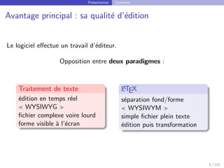 Présentation Contexte
Avantage principal : sa qualité d’édition
Le logiciel effectue un travail d’éditeur.
Opposition entre deux paradigmes :
Traitement de texte
édition en temps réel
 WYSIWYG 
fichier complexe voire lourd
forme visible à l’écran
L
A
TEX
séparation fond/forme
 WYSIWYM 
simple fichier plein texte
édition puis transformation
5 / 142
 