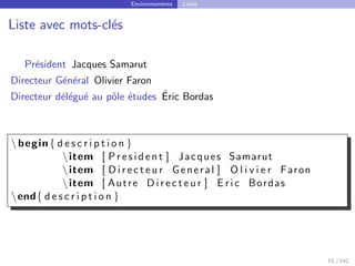 Environnements Listes
Liste avec mots-clés
Président Jacques Samarut
Directeur Général Olivier Faron
Directeur délégué au pôle études Éric Bordas
begin{ d e s c r i p t i o n }
item [ P r e s i d e n t ] Jacques Samarut
item [ D i r e c t e u r General ] O l i v i e r Faron
item [ Autre D i r e c t e u r ] E r i c Bordas
end{ d e s c r i p t i o n }
51 / 142
 