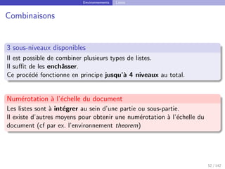 Environnements Listes
Combinaisons
3 sous-niveaux disponibles
Il est possible de combiner plusieurs types de listes.
Il suffit de les enchâsser.
Ce procédé fonctionne en principe jusqu’à 4 niveaux au total.
Numérotation à l’échelle du document
Les listes sont à intégrer au sein d’une partie ou sous-partie.
Il existe d’autres moyens pour obtenir une numérotation à l’échelle du
document (cf par ex. l’environnement theorem)
52 / 142
 
