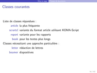 Mise en page Classes de documents
Classes courantes
Liste de classes répandues :
article la plus fréquente
scrartcl variante du format article utilisant KOMA-Script
report variante pour les rapports
book pour les textes plus longs
Classes nécessitant une approche particulière :
letter rédaction de lettres
beamer diapositives
54 / 142
 