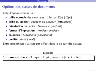 Mise en page Options
Options des classes de documents
Liste d’options courantes :
taille normale des caractères : 11pt ou 12pt (10pt)
taille du papier : a4paper ou a5paper (letterpaper)
orientation du papier : landscape (portrait)
format d’impression : twoside (oneside)
colonnes : twocolumn (onecolumn)
qualité : draft (final)
Entre parenthèses : valeurs par défaut dans la plupart des classes.
Exemple
documentclass [ a4paper ,11 pt , twoside ]{ a r t i c l e }
55 / 142
 