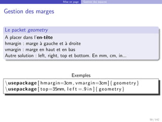 Mise en page Gestion des espaces
Gestion des marges
Le packet geometry
A placer dans l’en-tête
hmargin : marge à gauche et à droite
vmargin : marge en haut et en bas
Autre solution : left, right, top et bottom. En mm, cm, in...
Exemples
usepackage [ hmargin=3cm, vmargin=3cm]{ geometry }
usepackage [ top=35mm, l e f t =.9 in ]{ geometry }
59 / 142
 