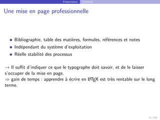 Présentation Contexte
Une mise en page professionnelle
Bibliographie, table des matières, formules, références et notes
Indépendant du système d’exploitation
Réelle stabilité des processus
→ Il suffit d’indiquer ce que le typographe doit savoir, et de le laisser
s’occuper de la mise en page.
⇒ gain de temps : apprendre à écrire en L
A
TEX est très rentable sur le long
terme.
6 / 142
 