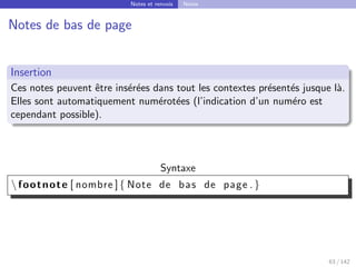 Notes et renvois Notes
Notes de bas de page
Insertion
Ces notes peuvent être insérées dans tout les contextes présentés jusque là.
Elles sont automatiquement numérotées (l’indication d’un numéro est
cependant possible).
Syntaxe
 footnote [ nombre ]{ Note de bas de page .}
63 / 142
 