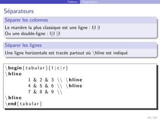 Tableaux Organisation
Séparateurs
Séparer les colonnes
Le manière la plus classique est une ligne : l|l |l
Ou une double-ligne : l||l ||l
Séparer les lignes
Une ligne horizontale est tracée partout où hline est indiqué
begin{ t a b u l a r }{ l | c | r }
 hline
1  2  3   hline
4  5  6   hline
7  8  9 
 hline
end{ t a b u l a r }
69 / 142
 