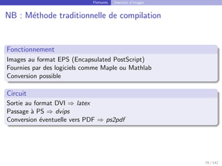 Flottants Insertion d’images
NB : Méthode traditionnelle de compilation
Fonctionnement
Images au format EPS (Encapsulated PostScript)
Fournies par des logiciels comme Maple ou Mathlab
Conversion possible
Circuit
Sortie au format DVI ⇒ latex
Passage à PS ⇒ dvips
Conversion éventuelle vers PDF ⇒ ps2pdf
78 / 142
 