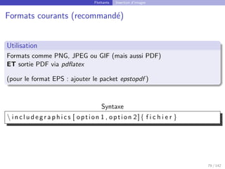 Flottants Insertion d’images
Formats courants (recommandé)
Utilisation
Formats comme PNG, JPEG ou GIF (mais aussi PDF)
ET sortie PDF via pdflatex
(pour le format EPS : ajouter le packet epstopdf )
Syntaxe
 i n c l u d e g r a p h i c s [ option 1 , option 2]{ f i c h i e r }
79 / 142
 