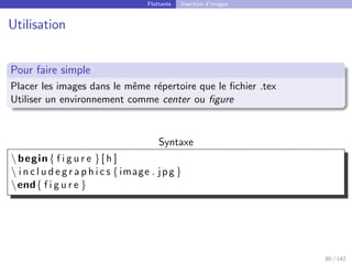 Flottants Insertion d’images
Utilisation
Pour faire simple
Placer les images dans le même répertoire que le fichier .tex
Utiliser un environnement comme center ou figure
Syntaxe
begin{ f i g u r e }[ h ]
 i n c l u d e g r a p h i c s {image . jpg }
end{ f i g u r e }
80 / 142
 