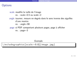 Flottants Insertion d’images
Options
scale modifie la taille de l’image
ex. : scale=0.5 ou scale=2
angle tourner, mesure en degrés dans le sens inverse des aiguilles
d’une montre
ex. : angle=90
page si PDF comportant plusieurs pages, page à afficher
ex. : page=3
Exemple
 i n c l u d e g r a p h i c s [ s c a l e =0.8]{ image . jpg }
81 / 142
 