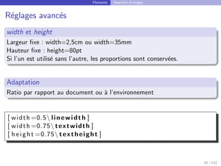 Flottants Insertion d’images
Réglages avancés
width et height
Largeur fixe : width=2,5cm ou width=35mm
Hauteur fixe : height=80pt
Si l’un est utilisé sans l’autre, les proportions sont conservées.
Adaptation
Ratio par rapport au document ou à l’environnement
[ width =0.5 linewidth ]
[ width =0.75 textwidth ]
[ height =0.75 textheight ]
82 / 142
 